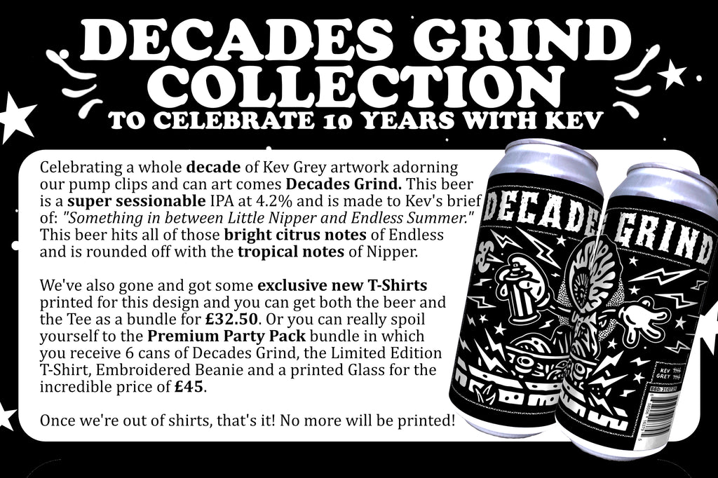 Celebrating a whole decade of Kev Grey artwork adorning our pump clips and can art comes Decades Grind. This beer is a super sessionable IPA at 4.2% and is made to Kev's brief of: "Something in between Little Nipper and Endless Summer." This beer hits all of those bright citrus notes of Endless 
and is rounded off with the tropical notes of Nipper. 